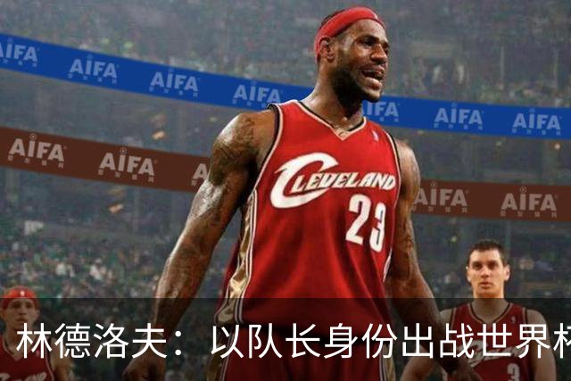 林德洛夫：以队长身份出战世界杯很自豪 希望能战胜老队友汉尼拔