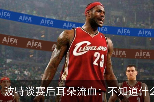 波特谈赛后耳朵流血：不知道什么情况，被人抓了还是咬了一下