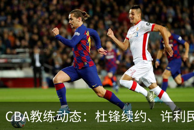 CBA教练动态：杜锋续约、许利民退出、杨鸣受限、李春江传言不实